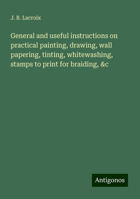 General and useful instructions on practical painting, drawing, wall papering, tinting, whitewashing, stamps to print for braiding, &c
