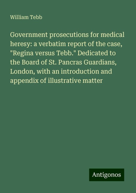 Government prosecutions for medical heresy: a verbatim report of the case, Regina versus Tebb. Dedicated to the Board of St. Pancras Guardians, London, with an introduction and appendix of illustrative matter