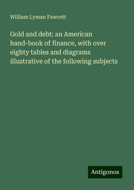 Gold and debt: an American hand-book of finance, with over eighty tables and diagrams illustrative of the following subjects
