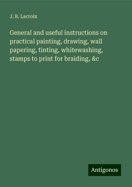 General and useful instructions on practical painting, drawing, wall papering, tinting, whitewashing, stamps to print for braiding, &c
