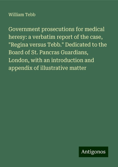 Government prosecutions for medical heresy: a verbatim report of the case, Regina versus Tebb. Dedicated to the Board of St. Pancras Guardians, London, with an introduction and appendix of illustrative matter