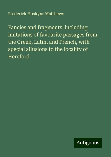 Fancies and fragments: including imitations of favourite passages from the Greek, Latin, and French, with special allusions to the locality of Hereford
