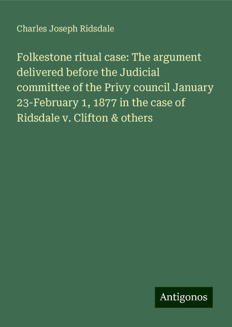 Folkestone ritual case: The argument delivered before the Judicial committee of the Privy council January 23-February 1, 1877 in the case of Ridsdale v. Clifton & others