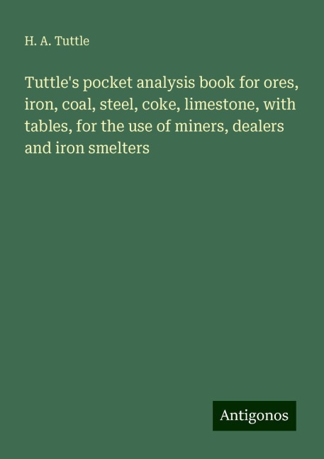 Tuttles pocket analysis book for ores, iron, coal, steel, coke, limestone, with tables, for the use of miners, dealers and iron smelters