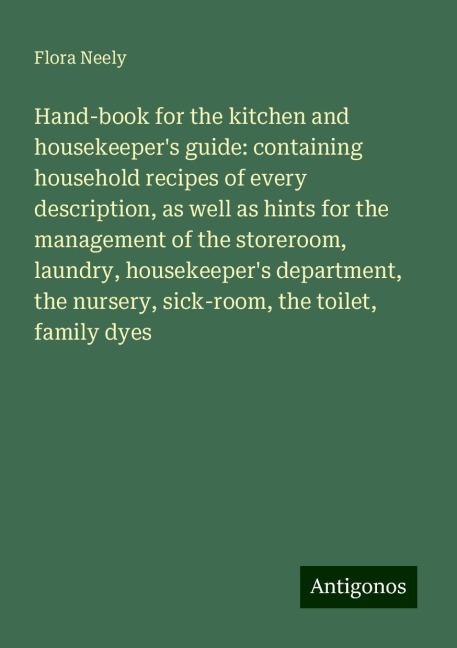 Hand-book for the kitchen and housekeepers guide: containing household recipes of every description, as well as hints for the management of the storeroom, laundry, housekeepers department, the nursery, sick-room, the toilet, family dyes