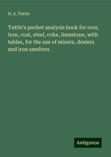 Tuttles pocket analysis book for ores, iron, coal, steel, coke, limestone, with tables, for the use of miners, dealers and iron smelters