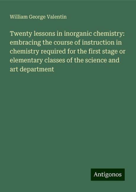 Twenty lessons in inorganic chemistry: embracing the course of instruction in chemistry required for the first stage or elementary classes of the science and art department