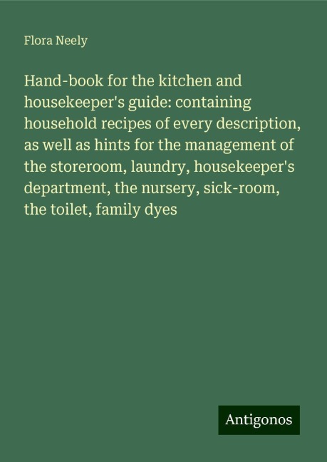 Hand-book for the kitchen and housekeepers guide: containing household recipes of every description, as well as hints for the management of the storeroom, laundry, housekeepers department, the nursery, sick-room, the toilet, family dyes