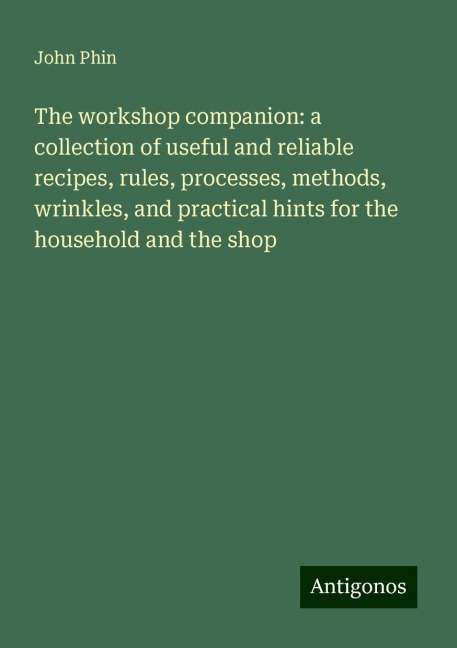 The workshop companion: a collection of useful and reliable recipes, rules, processes, methods, wrinkles, and practical hints for the household and the shop