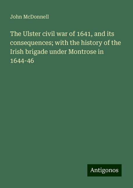 The Ulster civil war of 1641, and its consequences; with the history of the Irish brigade under Montrose in 1644-46