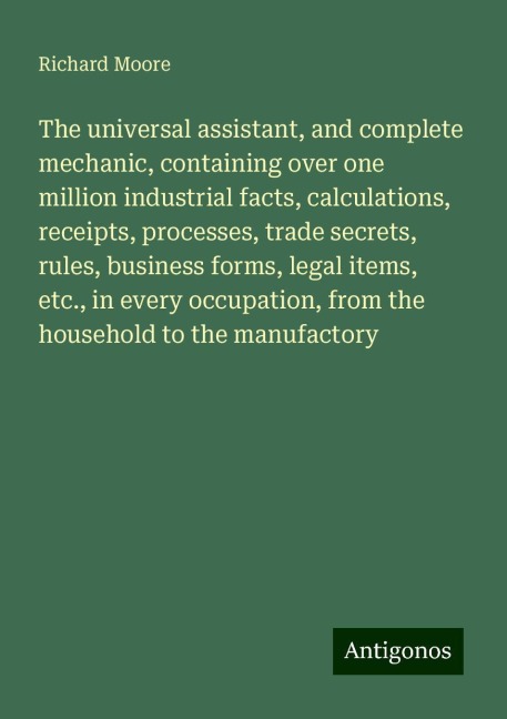 The universal assistant, and complete mechanic, containing over one million industrial facts, calculations, receipts, processes, trade secrets, rules, business forms, legal items, etc., in every occupation, from the household to the manufactory