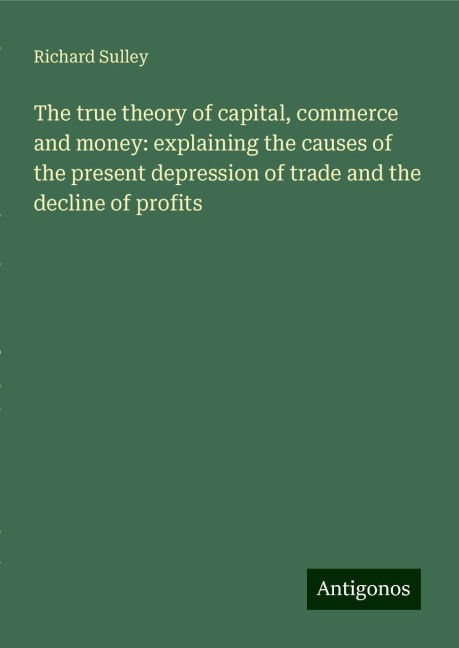 The true theory of capital, commerce and money: explaining the causes of the present depression of trade and the decline of profits
