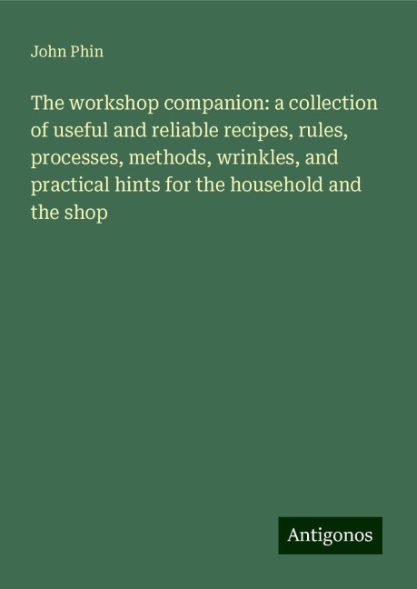 The workshop companion: a collection of useful and reliable recipes, rules, processes, methods, wrinkles, and practical hints for the household and the shop