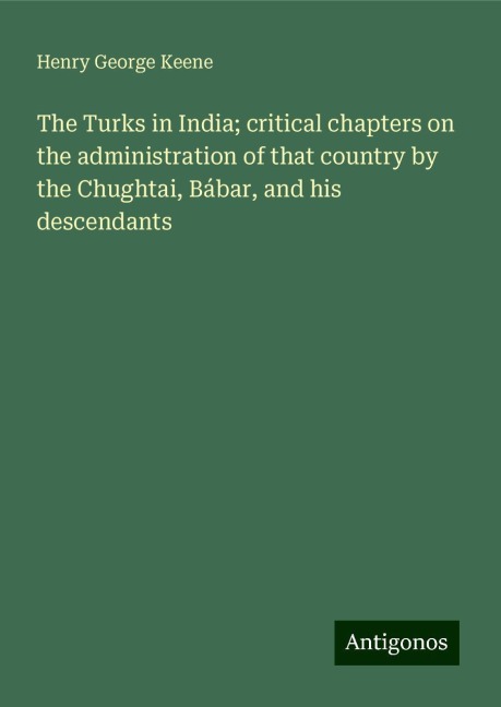 The Turks in India; critical chapters on the administration of that country by the Chughtai, Bábar, and his descendants