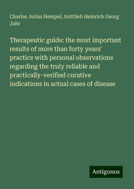 Therapeutic guide: the most important results of more than forty years practice with personal observations regarding the truly reliable and practically-verified curative indications in actual cases of disease