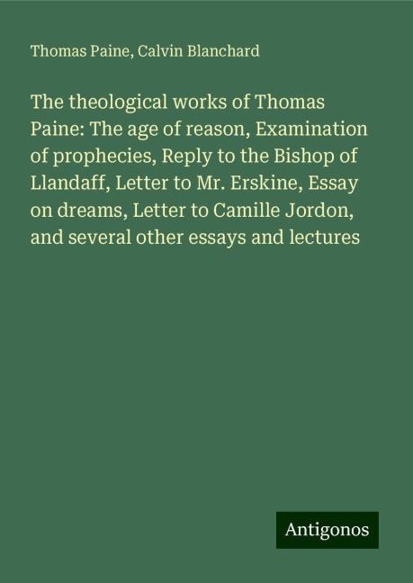 The theological works of Thomas Paine: The age of reason, Examination of prophecies, Reply to the Bishop of Llandaff, Letter to Mr. Erskine, Essay on dreams, Letter to Camille Jordon, and several other essays and lectures