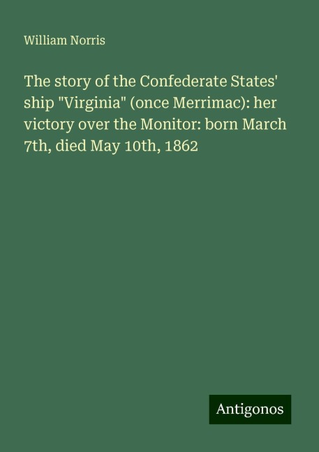 The story of the Confederate States ship Virginia (once Merrimac): her victory over the Monitor: born March 7th, died May 10th, 1862