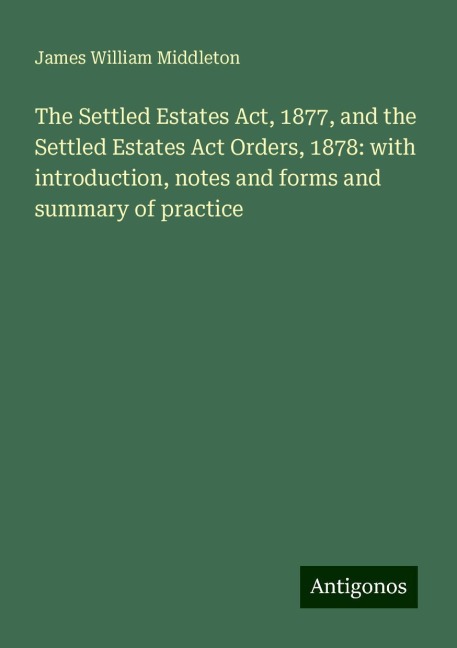 The Settled Estates Act, 1877, and the Settled Estates Act Orders, 1878: with introduction, notes and forms and summary of practice