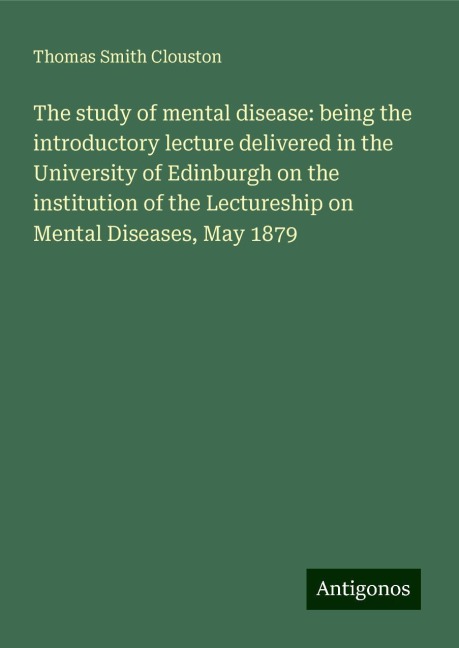 The study of mental disease: being the introductory lecture delivered in the University of Edinburgh on the institution of the Lectureship on Mental Diseases, May 1879