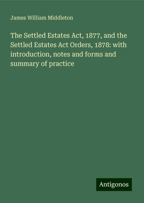 The Settled Estates Act, 1877, and the Settled Estates Act Orders, 1878: with introduction, notes and forms and summary of practice