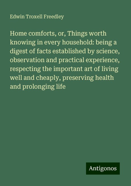 Home comforts, or, Things worth knowing in every household: being a digest of facts established by science, observation and practical experience, respecting the important art of living well and cheaply, preserving health and prolonging life