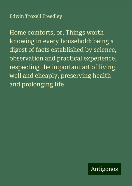 Home comforts, or, Things worth knowing in every household: being a digest of facts established by science, observation and practical experience, respecting the important art of living well and cheaply, preserving health and prolonging life
