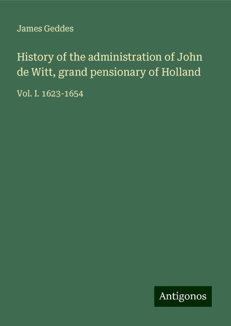 History of the administration of John de Witt, grand pensionary of Holland: Vol. I. 1623-1654