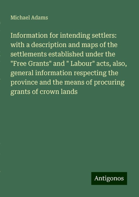 Information for intending settlers: with a description and maps of the settlements established under the Free Grants and  Labour acts, also, general information respecting the province and the means of procuring grants of crown lands