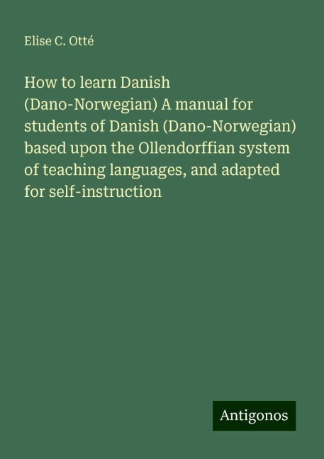 How to learn Danish (Dano-Norwegian) A manual for students of Danish (Dano-Norwegian) based upon the Ollendorffian system of teaching languages, and adapted for self-instruction