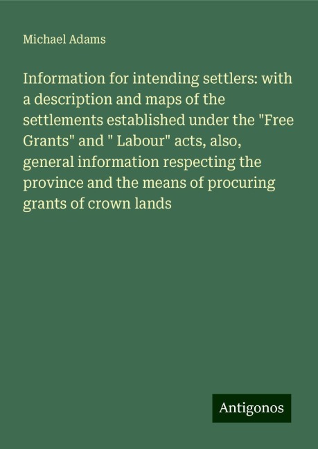 Information for intending settlers: with a description and maps of the settlements established under the Free Grants and  Labour acts, also, general information respecting the province and the means of procuring grants of crown lands
