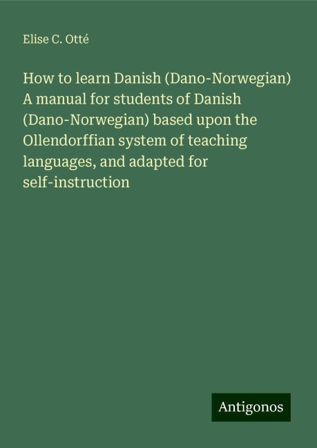 How to learn Danish (Dano-Norwegian) A manual for students of Danish (Dano-Norwegian) based upon the Ollendorffian system of teaching languages, and adapted for self-instruction