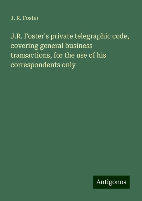 J.R. Fosters private telegraphic code, covering general business transactions, for the use of his correspondents only
