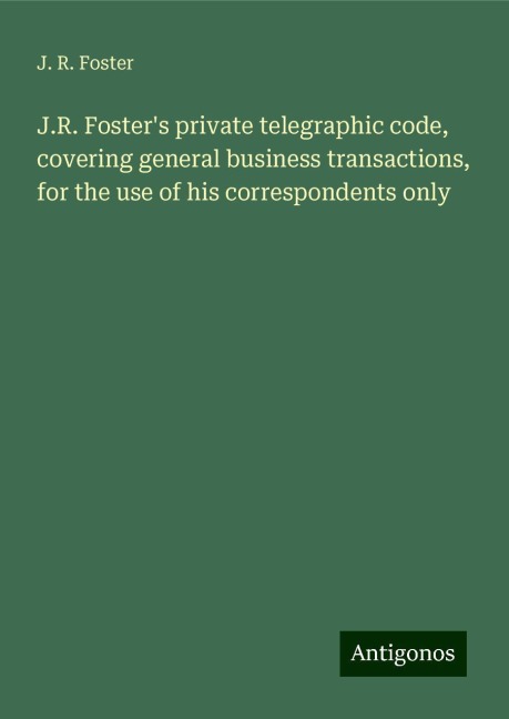 J.R. Fosters private telegraphic code, covering general business transactions, for the use of his correspondents only