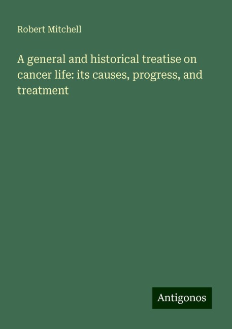 A general and historical treatise on cancer life: its causes, progress, and treatment