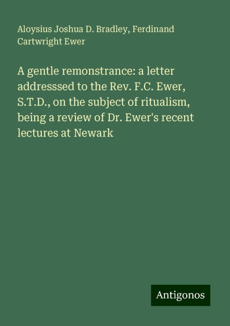 A gentle remonstrance: a letter addresssed to the Rev. F.C. Ewer, S.T.D., on the subject of ritualism, being a review of Dr. Ewers recent lectures at Newark