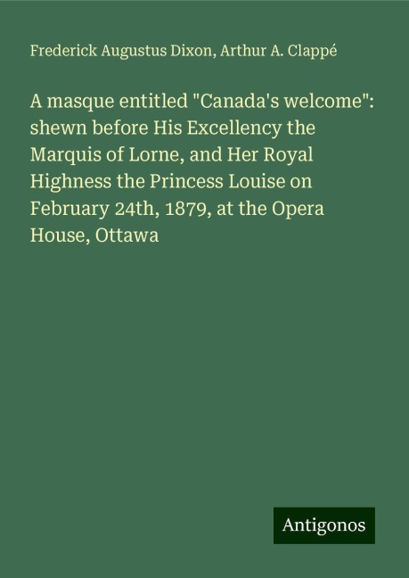 A masque entitled Canadas welcome: shewn before His Excellency the Marquis of Lorne, and Her Royal Highness the Princess Louise on February 24th, 1879, at the Opera House, Ottawa