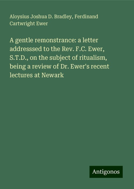 A gentle remonstrance: a letter addresssed to the Rev. F.C. Ewer, S.T.D., on the subject of ritualism, being a review of Dr. Ewers recent lectures at Newark