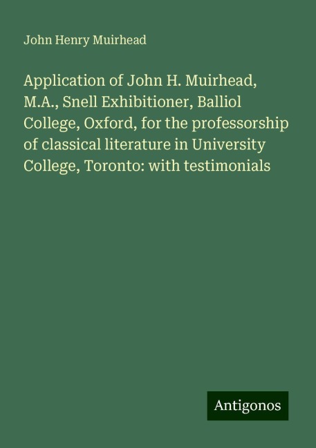 Application of John H. Muirhead, M.A., Snell Exhibitioner, Balliol College, Oxford, for the professorship of classical literature in University College, Toronto: with testimonials