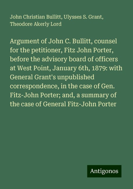 Argument of John C. Bullitt, counsel for the petitioner, Fitz John Porter, before the advisory board of officers at West Point, January 6th, 1879: with General Grants unpublished correspondence, in the case of Gen. Fitz-John Porter; and, a summary of the
