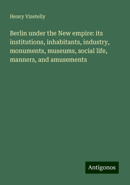 Berlin under the New empire: its institutions, inhabitants, industry, monuments, museums, social life, manners, and amusements