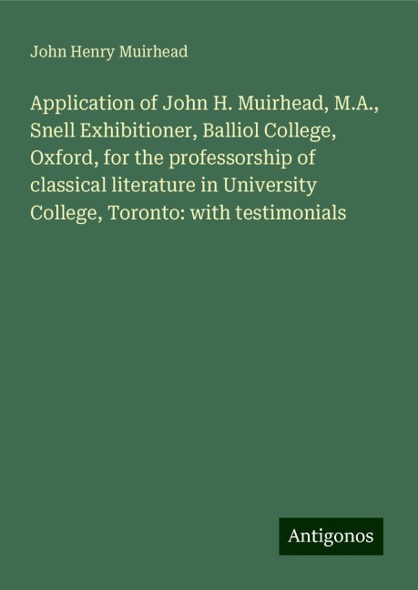Application of John H. Muirhead, M.A., Snell Exhibitioner, Balliol College, Oxford, for the professorship of classical literature in University College, Toronto: with testimonials