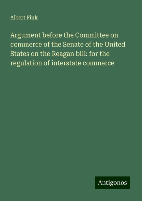 Argument before the Committee on commerce of the Senate of the United States on the Reagan bill: for the regulation of interstate commerce