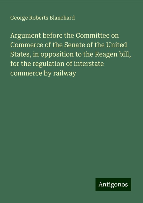 Argument before the Committee on Commerce of the Senate of the United States, in opposition to the Reagen bill, for the regulation of interstate commerce by railway
