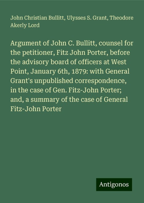 Argument of John C. Bullitt, counsel for the petitioner, Fitz John Porter, before the advisory board of officers at West Point, January 6th, 1879: with General Grants unpublished correspondence, in the case of Gen. Fitz-John Porter; and, a summary of the