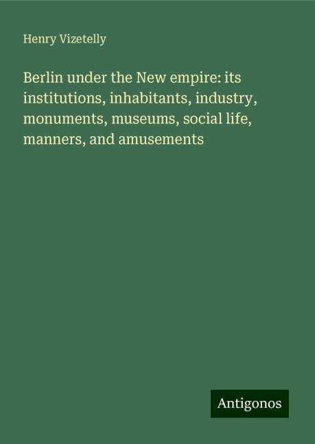 Berlin under the New empire: its institutions, inhabitants, industry, monuments, museums, social life, manners, and amusements