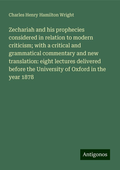 Zechariah and his prophecies considered in relation to modern criticism; with a critical and grammatical commentary and new translation: eight lectures delivered before the University of Oxford in the year 1878