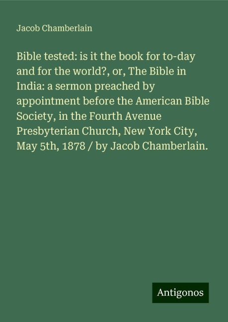 Bible tested: is it the book for to-day and for the world?, or, The Bible in India: a sermon preached by appointment before the American Bible Society, in the Fourth Avenue Presbyterian Church, New York City, May 5th, 1878 / by Jacob Chamberlain.