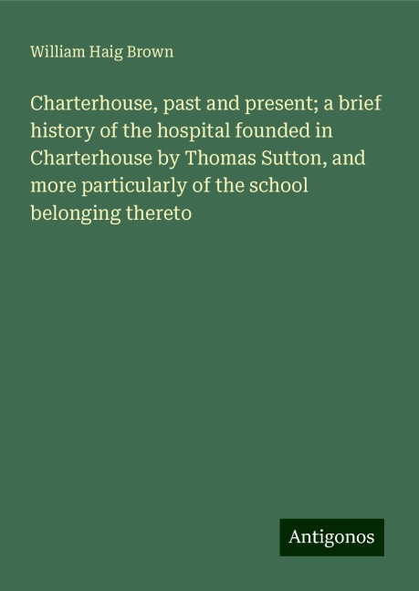 Charterhouse, past and present; a brief history of the hospital founded in Charterhouse by Thomas Sutton, and more particularly of the school belonging thereto