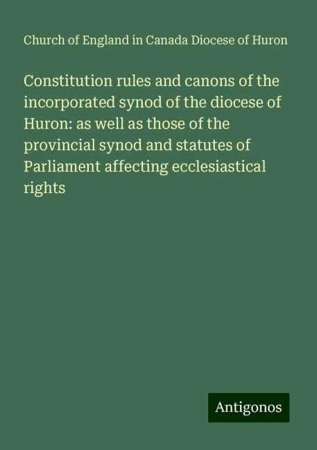 Constitution rules and canons of the incorporated synod of the diocese of Huron: as well as those of the provincial synod and statutes of Parliament affecting ecclesiastical rights