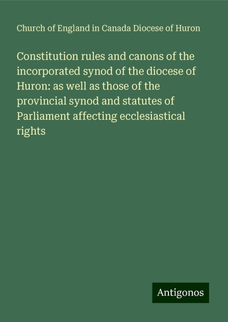 Constitution rules and canons of the incorporated synod of the diocese of Huron: as well as those of the provincial synod and statutes of Parliament affecting ecclesiastical rights